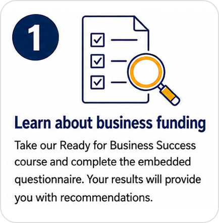 Step 1: Learn about business funding. Take our Ready for Business Success course and complete the embedded questionnaire. Your results will provide you with recommendations.