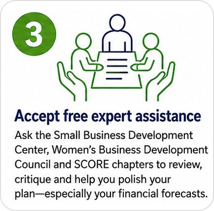 Step 3: Accept free expert assistance. Ask the Small Business Development Center, Women's Business Development Council and SCORE chapters to review, critique and help you polish your plan, especially your financial forecasts.